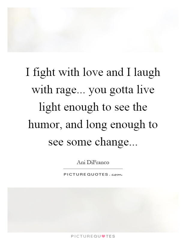 I fight with love and I laugh with rage... you gotta live light enough to see the humor, and long enough to see some change Picture Quote #1