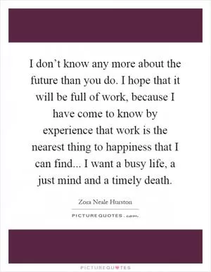 I don’t know any more about the future than you do. I hope that it will be full of work, because I have come to know by experience that work is the nearest thing to happiness that I can find... I want a busy life, a just mind and a timely death Picture Quote #1
