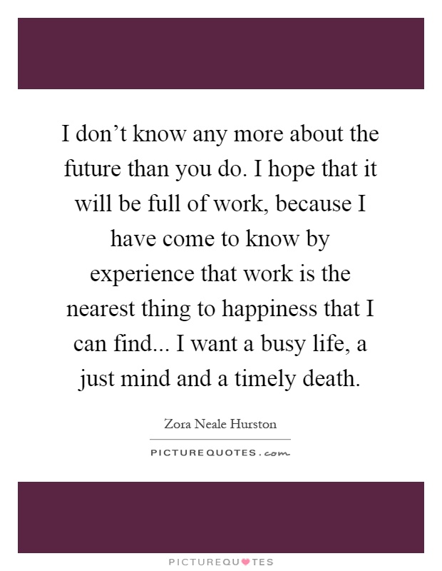 I don't know any more about the future than you do. I hope that it will be full of work, because I have come to know by experience that work is the nearest thing to happiness that I can find... I want a busy life, a just mind and a timely death Picture Quote #1