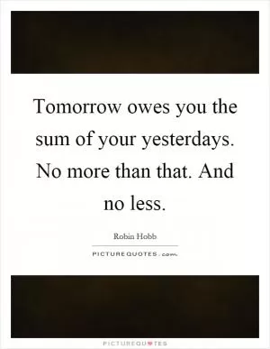 Tomorrow owes you the sum of your yesterdays. No more than that. And no less Picture Quote #1