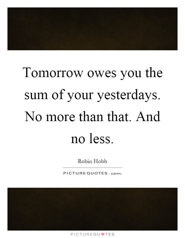 Tomorrow owes you the sum of your yesterdays. No more than that. And no less Picture Quote #1
