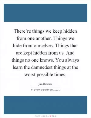 There’re things we keep hidden from one another. Things we hide from ourselves. Things that are kept hidden from us. And things no one knows. You always learn the damnedest things at the worst possible times Picture Quote #1