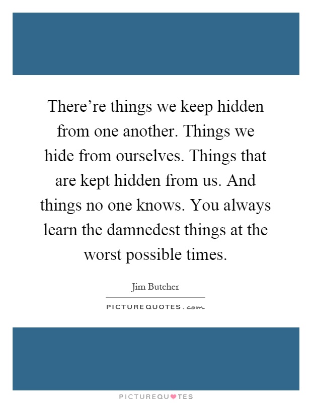 There're things we keep hidden from one another. Things we hide from ourselves. Things that are kept hidden from us. And things no one knows. You always learn the damnedest things at the worst possible times Picture Quote #1