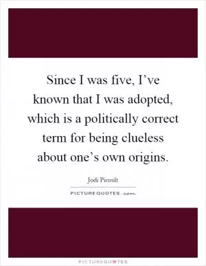 Since I was five, I’ve known that I was adopted, which is a politically correct term for being clueless about one’s own origins Picture Quote #1