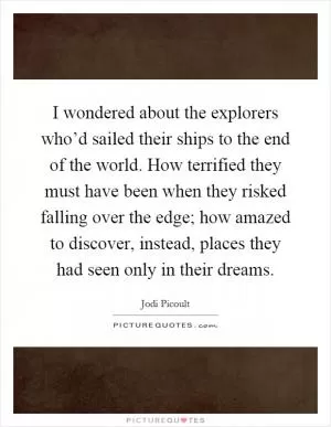 I wondered about the explorers who’d sailed their ships to the end of the world. How terrified they must have been when they risked falling over the edge; how amazed to discover, instead, places they had seen only in their dreams Picture Quote #1