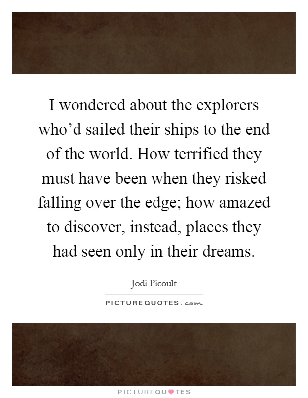 I wondered about the explorers who'd sailed their ships to the end of the world. How terrified they must have been when they risked falling over the edge; how amazed to discover, instead, places they had seen only in their dreams Picture Quote #1