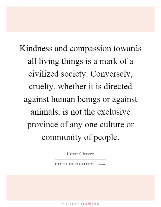 Kindness and compassion towards all living things is a mark of a civilized society. Conversely, cruelty, whether it is directed against human beings or against animals, is not the exclusive province of any one culture or community of people Picture Quote #1