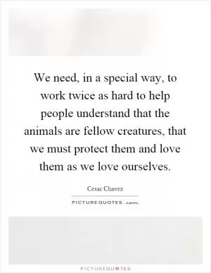 We need, in a special way, to work twice as hard to help people understand that the animals are fellow creatures, that we must protect them and love them as we love ourselves Picture Quote #1