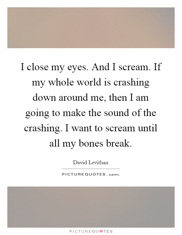 I close my eyes. And I scream. If my whole world is crashing down around me, then I am going to make the sound of the crashing. I want to scream until all my bones break Picture Quote #1