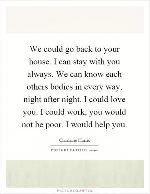 We could go back to your house. I can stay with you always. We can know each others bodies in every way, night after night. I could love you. I could work, you would not be poor. I would help you Picture Quote #1