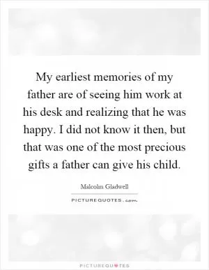 My earliest memories of my father are of seeing him work at his desk and realizing that he was happy. I did not know it then, but that was one of the most precious gifts a father can give his child Picture Quote #1