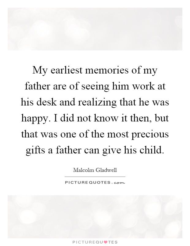 My earliest memories of my father are of seeing him work at his desk and realizing that he was happy. I did not know it then, but that was one of the most precious gifts a father can give his child Picture Quote #1