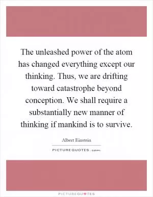 The unleashed power of the atom has changed everything except our thinking. Thus, we are drifting toward catastrophe beyond conception. We shall require a substantially new manner of thinking if mankind is to survive Picture Quote #1
