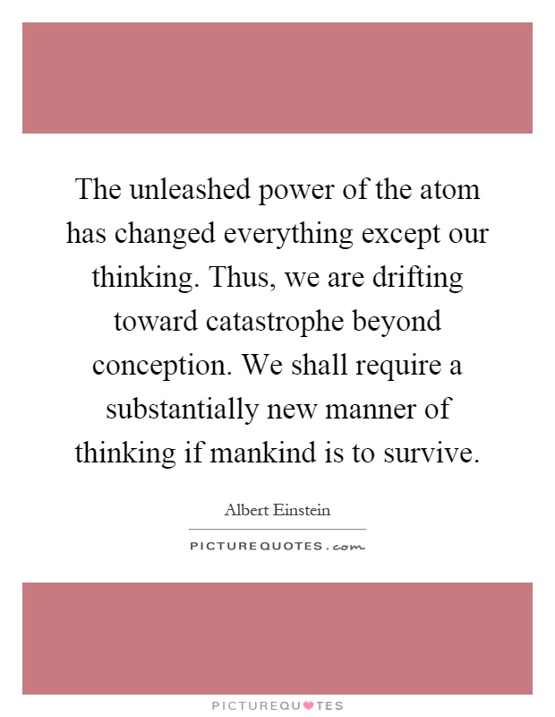 The unleashed power of the atom has changed everything except our thinking. Thus, we are drifting toward catastrophe beyond conception. We shall require a substantially new manner of thinking if mankind is to survive Picture Quote #1