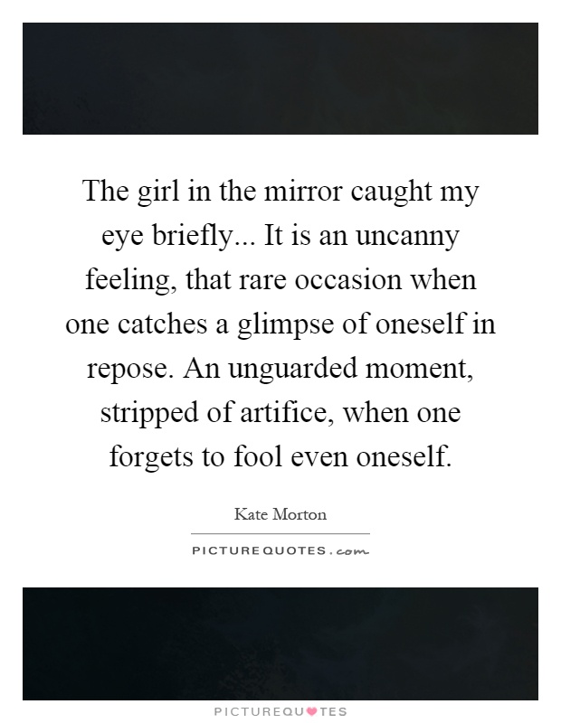 The girl in the mirror caught my eye briefly... It is an uncanny feeling, that rare occasion when one catches a glimpse of oneself in repose. An unguarded moment, stripped of artifice, when one forgets to fool even oneself Picture Quote #1
