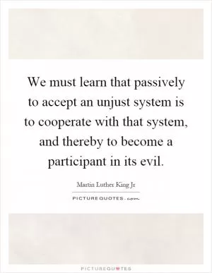 We must learn that passively to accept an unjust system is to cooperate with that system, and thereby to become a participant in its evil Picture Quote #1