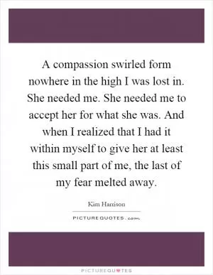 A compassion swirled form nowhere in the high I was lost in. She needed me. She needed me to accept her for what she was. And when I realized that I had it within myself to give her at least this small part of me, the last of my fear melted away Picture Quote #1
