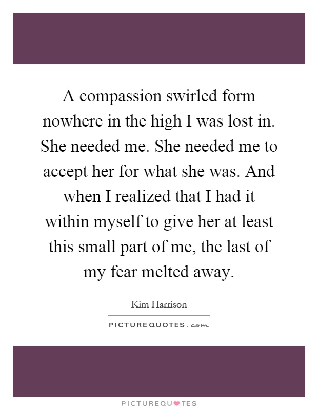 A compassion swirled form nowhere in the high I was lost in. She needed me. She needed me to accept her for what she was. And when I realized that I had it within myself to give her at least this small part of me, the last of my fear melted away Picture Quote #1