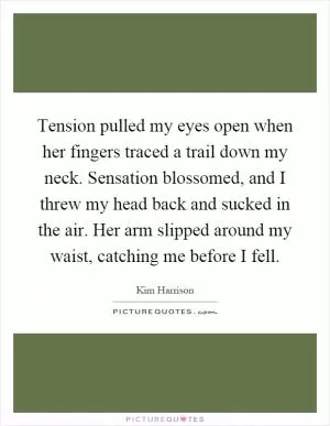 Tension pulled my eyes open when her fingers traced a trail down my neck. Sensation blossomed, and I threw my head back and sucked in the air. Her arm slipped around my waist, catching me before I fell Picture Quote #1
