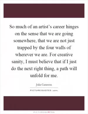 So much of an artist’s career hinges on the sense that we are going somewhere, that we are not just trapped by the four walls of wherever we are. For creative sanity, I must believe that if I just do the next right thing, a path will unfold for me Picture Quote #1