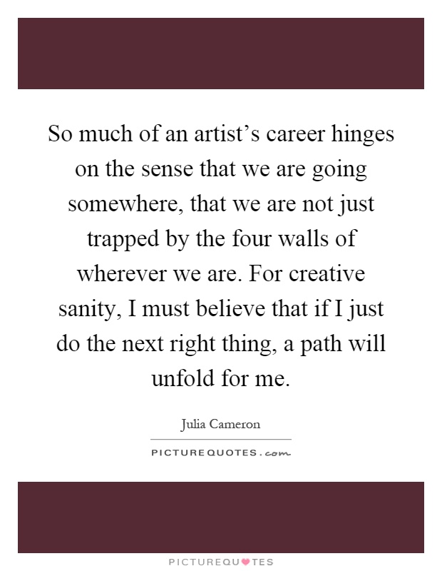 So much of an artist's career hinges on the sense that we are going somewhere, that we are not just trapped by the four walls of wherever we are. For creative sanity, I must believe that if I just do the next right thing, a path will unfold for me Picture Quote #1