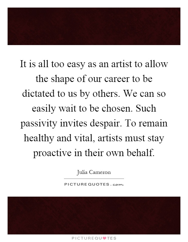 It is all too easy as an artist to allow the shape of our career to be dictated to us by others. We can so easily wait to be chosen. Such passivity invites despair. To remain healthy and vital, artists must stay proactive in their own behalf Picture Quote #1