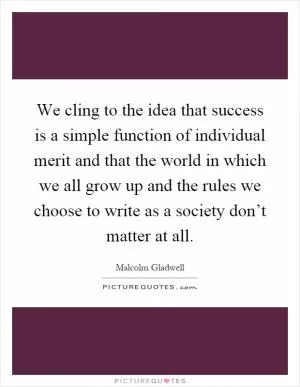 We cling to the idea that success is a simple function of individual merit and that the world in which we all grow up and the rules we choose to write as a society don’t matter at all Picture Quote #1