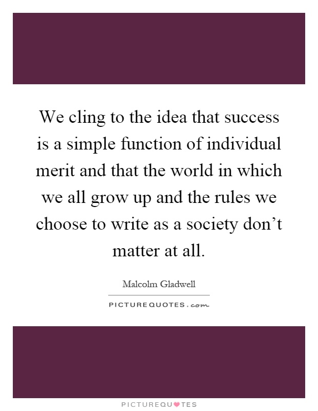 We cling to the idea that success is a simple function of individual merit and that the world in which we all grow up and the rules we choose to write as a society don't matter at all Picture Quote #1
