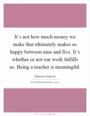 It’s not how much money we make that ultimately makes us happy between nine and five. It’s whether or not our work fulfills us. Being a teacher is meaningful Picture Quote #1