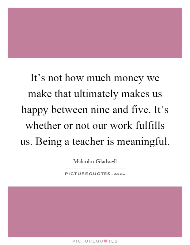 It's not how much money we make that ultimately makes us happy between nine and five. It's whether or not our work fulfills us. Being a teacher is meaningful Picture Quote #1