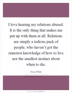 I love hearing my relations abused. It is the only thing that makes me put up with them at all. Relations are simply a tedious pack of people, who haven’t got the remotest knowledge of how to live nor the smallest instinct about when to die Picture Quote #1