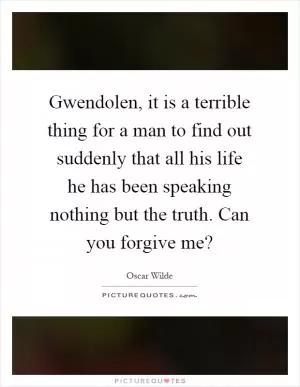 Gwendolen, it is a terrible thing for a man to find out suddenly that all his life he has been speaking nothing but the truth. Can you forgive me? Picture Quote #1