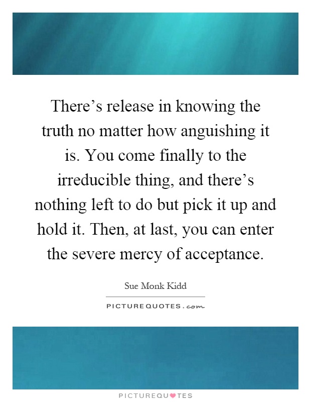 There's release in knowing the truth no matter how anguishing it is. You come finally to the irreducible thing, and there's nothing left to do but pick it up and hold it. Then, at last, you can enter the severe mercy of acceptance Picture Quote #1