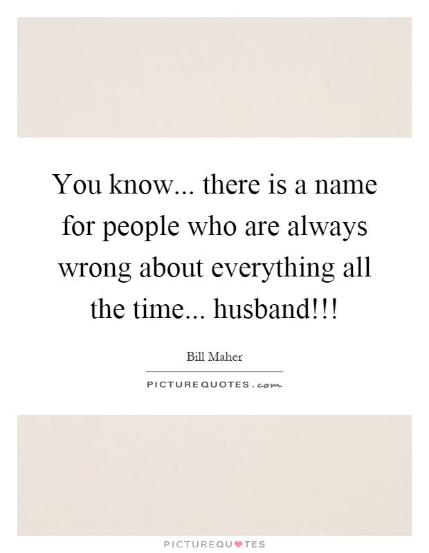 You know... there is a name for people who are always wrong about everything all the time... husband!!! Picture Quote #1