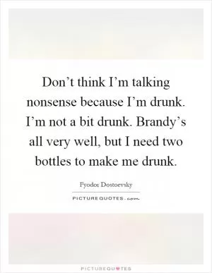 Don’t think I’m talking nonsense because I’m drunk. I’m not a bit drunk. Brandy’s all very well, but I need two bottles to make me drunk Picture Quote #1
