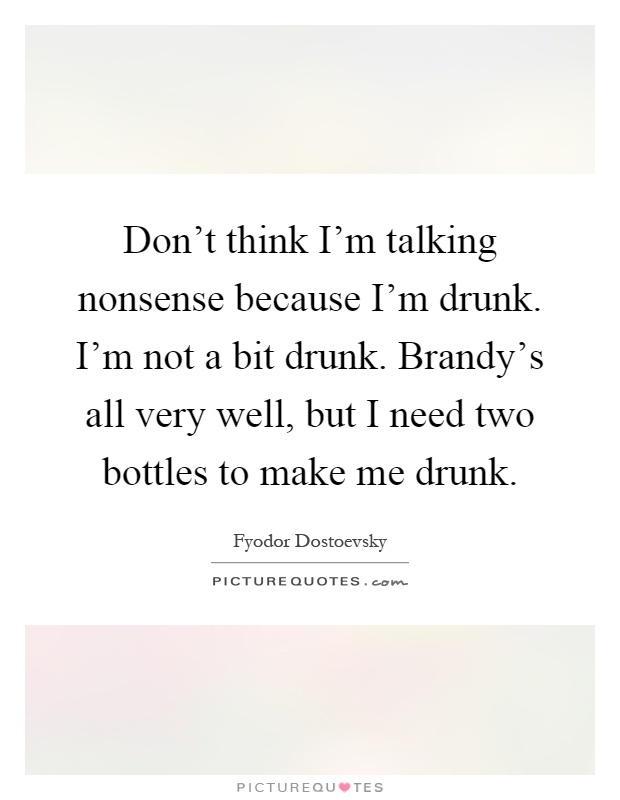 Don't think I'm talking nonsense because I'm drunk. I'm not a bit drunk. Brandy's all very well, but I need two bottles to make me drunk Picture Quote #1