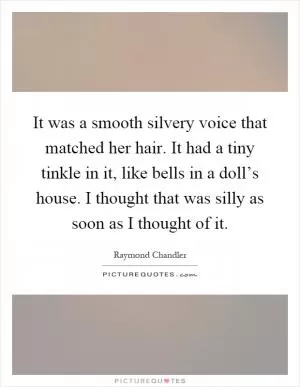 It was a smooth silvery voice that matched her hair. It had a tiny tinkle in it, like bells in a doll’s house. I thought that was silly as soon as I thought of it Picture Quote #1