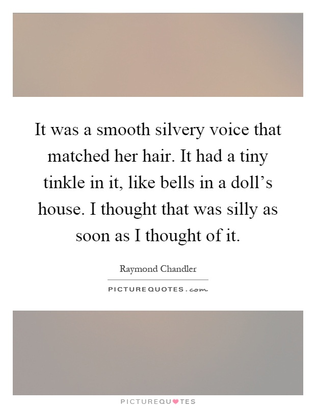 It was a smooth silvery voice that matched her hair. It had a tiny tinkle in it, like bells in a doll's house. I thought that was silly as soon as I thought of it Picture Quote #1