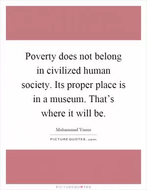 Poverty does not belong in civilized human society. Its proper place is in a museum. That’s where it will be Picture Quote #1