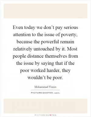 Even today we don’t pay serious attention to the issue of poverty, because the powerful remain relatively untouched by it. Most people distance themselves from the issue by saying that if the poor worked harder, they wouldn’t be poor Picture Quote #1