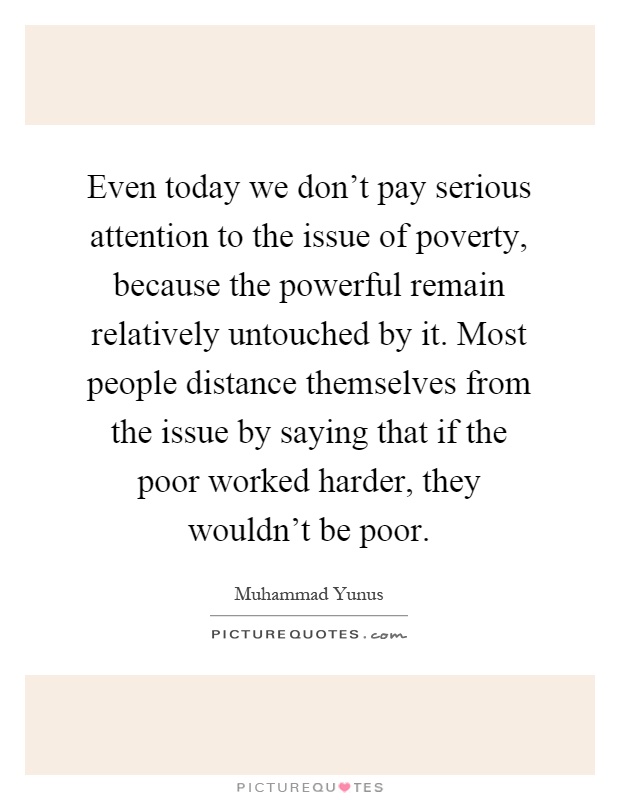 Even today we don't pay serious attention to the issue of poverty, because the powerful remain relatively untouched by it. Most people distance themselves from the issue by saying that if the poor worked harder, they wouldn't be poor Picture Quote #1