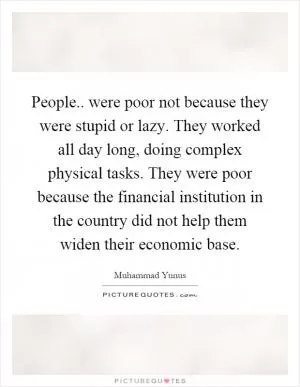 People.. were poor not because they were stupid or lazy. They worked all day long, doing complex physical tasks. They were poor because the financial institution in the country did not help them widen their economic base Picture Quote #1