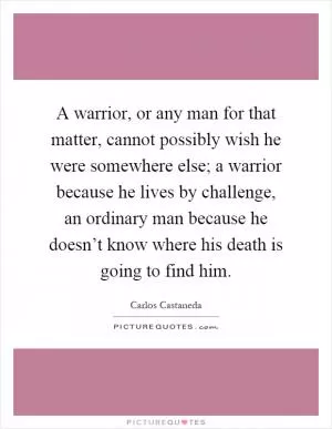A warrior, or any man for that matter, cannot possibly wish he were somewhere else; a warrior because he lives by challenge, an ordinary man because he doesn’t know where his death is going to find him Picture Quote #1