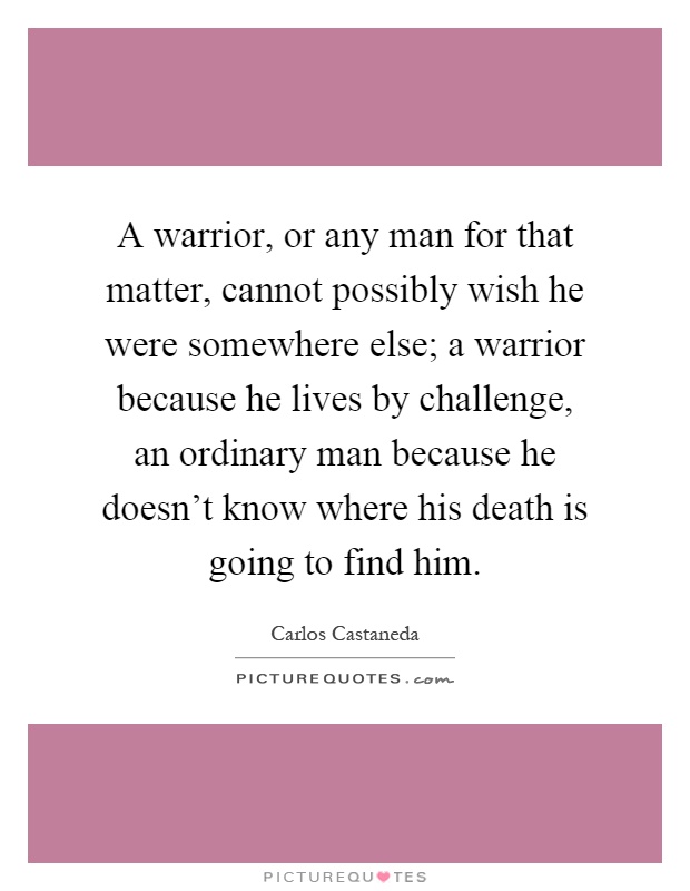 A warrior, or any man for that matter, cannot possibly wish he were somewhere else; a warrior because he lives by challenge, an ordinary man because he doesn't know where his death is going to find him Picture Quote #1