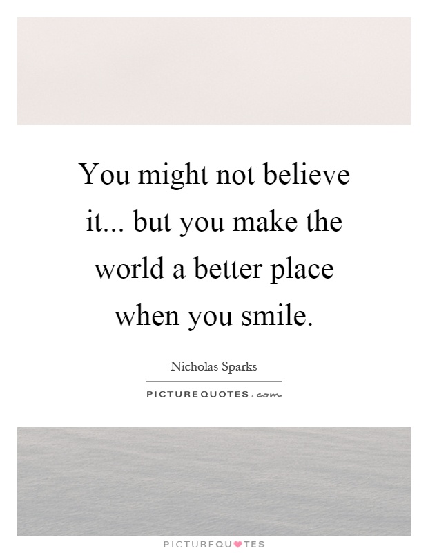 You might not believe it... but you make the world a better place when you smile Picture Quote #1