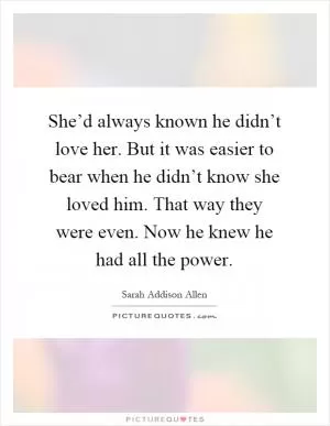 She’d always known he didn’t love her. But it was easier to bear when he didn’t know she loved him. That way they were even. Now he knew he had all the power Picture Quote #1