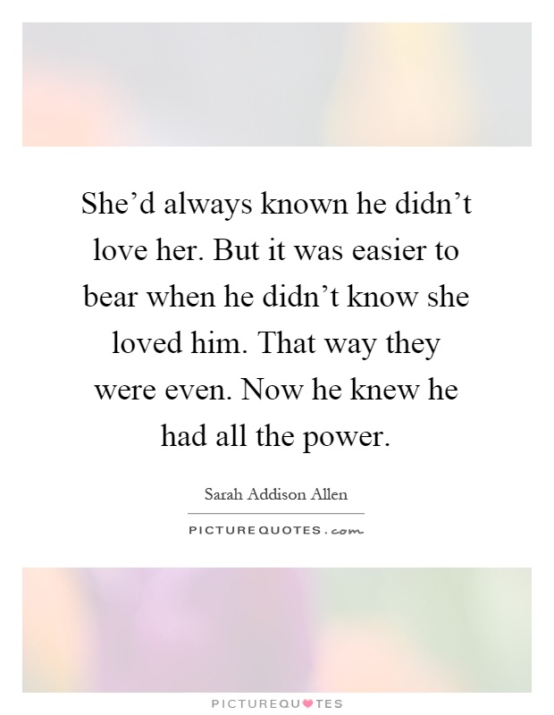 She'd always known he didn't love her. But it was easier to bear when he didn't know she loved him. That way they were even. Now he knew he had all the power Picture Quote #1