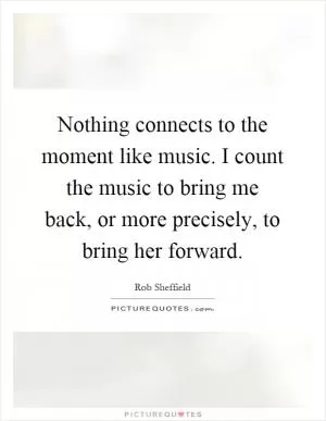 Nothing connects to the moment like music. I count the music to bring me back, or more precisely, to bring her forward Picture Quote #1