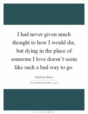 I had never given much thought to how I would die, but dying in the place of someone I love doesn’t seem like such a bad way to go Picture Quote #1