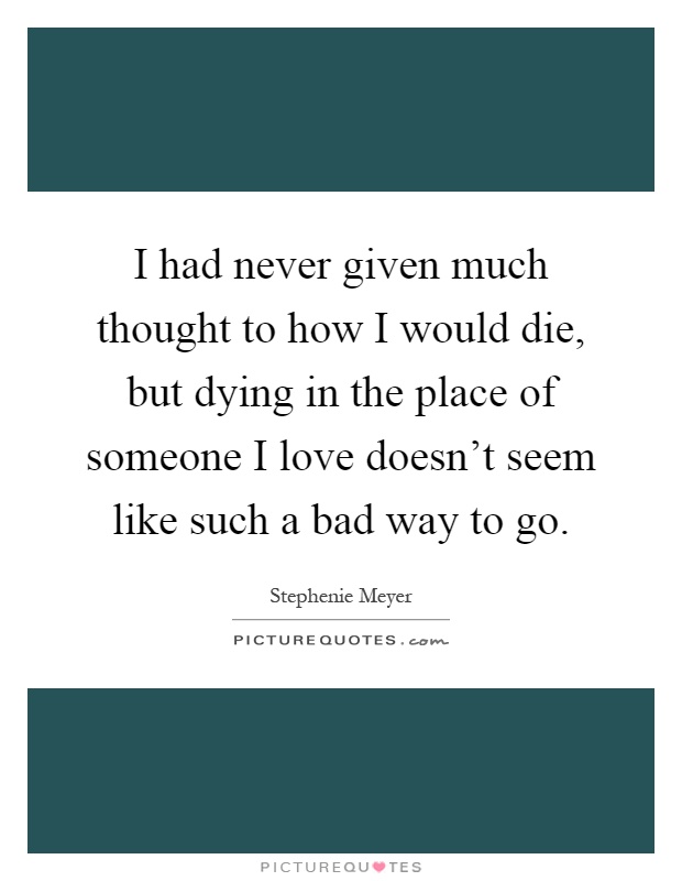 I had never given much thought to how I would die, but dying in the place of someone I love doesn't seem like such a bad way to go Picture Quote #1